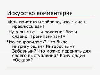 Искусство комментария «Как приятно и забавно, что я очень нравлюсь вам! Ну а вы мне – и подавно! Вот и славно! Трам-пам-пам!» Что понравилось? Что было интригующим? Интересным? Забавным? Что можно перенять для своего выступления? Кому дадим «Оскар»? 