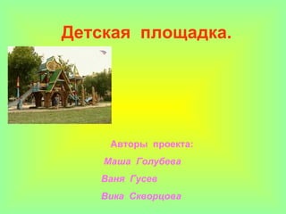 Детская  площадка. Авторы  проекта:   Маша  Голубева  Ваня  Гусев  Вика  Скворцова 