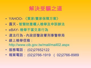 解決受騙之道 YAHOO- 《 買家 / 賣家保障方案 》 露天 - 智慧財產權人檢舉及申訴辦法   eBAY- 檢舉不當交易行為   違法行為 - 內政部警政署刑事警察局 線上檢舉信箱： http://www.cib.gov.tw/mail/mail02.aspx 服務電話： (02)27652122 報案電話： (02)2766-1919  （ 02)2766-8989 