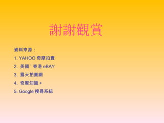 謝謝觀賞 資料來源： 1. YAHOO 奇摩拍賣 2.  美國 ˋ 香港 eBAY 3.  露天拍賣網 4.  奇摩知識 + 5. Google 搜尋系統 