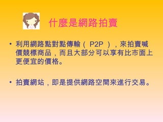 什麼是網路拍賣 利用網路點對點傳輸（ P2P ），來拍賣喊價競標商品，而且大部分可以享有比市面上更便宜的價格。  拍賣網站，即是提供網路空間來進行交易。   
