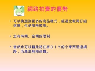 網路拍賣的優勢 可以挑選到更多的商品樣式，經過比較再仔細選擇，但是風險較高。  沒有時間、空間的限制 當然也可以藉此將在家ＤＩＹ的小東西透過網路，而產生無限商機。   