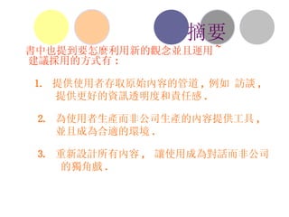 書中也提到要怎麼利用新的觀念並且運用 ~ 建議採用的方式有 : 1.  提供使用者存取原始內容的管道 , 例如 訪談 ,  提供更好的資訊透明度和責任感 . 2.  為使用者生產而非公司生產的內容提供工具 ,  並且成為合適的環境 . 3.  重新設計所有內容 ,  讓使用成為對話而非公司 的獨角戲 . 摘要 