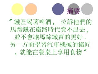 " 鐵匠喝著啤酒 ,  泣訴他們的馬蹄鐵在鐵路時代賣不出去 , 並不會讓馬蹄鐵賣的更好 . 另一方面學習汽車機械的鐵匠 , 就能在餐桌上享用食物 " 摘要 