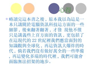 心得 略讀完這本書之後 , 原本我以為這是一本只講關於電腦資訊科技這方面的一些細節 , 後來翻著翻著 , 才發 現他不僅只是講義些上頁方面的資訊 , 更包括了在這現代的 22 世紀裡我們應當面對的知識觀與全球化 , 再這資訊大爆炸的時代 , 倘若我們沒有做好萬全的一些準備 , 再這變化多端的時代裡 , 我們可能會面臨無法招架的地步。 