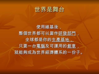 世界是舞台 使用維基後， 整個世界都可以當作 研發部門 ， 全球都是你的 生產基地 ， 只要一台 電腦 及可運用的 創意 ， 就能夠成為世界經濟體系的一份子。 