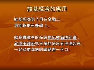 維基經濟的應用 　　維基經濟除了用在金融上， 　　還能夠用在醫學上。 　　歐森實驗室的在家 對抗愛滋病計畫 ， 　　 就運用網路 把百萬的使用者串連起來， 　　一起為愛滋病的議題盡一份力。 