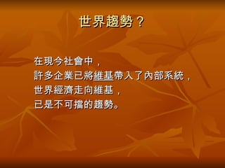 世界趨勢？ 　　在現今社會中， 　　許多企業已將 維基 帶入了內部系統， 　　世界經濟走向維基， 　　已是不可擋的趨勢。 