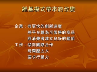 維基模式帶來的改變 　　 　　企業：有更快的創新速度 　　　　　將平台轉為可販售的商品 　　　　　與消費者建立良好的關係 　　工作：傾向團隊合作 　　　　　時間壓力大 　　　　　要求行動力 