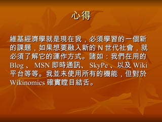 心得 維基經濟學就是現在我 ， 必須學習的一個新的課題 ， 如果想要融入新的 N 世代社會，就必須了解它的運作方式 。諸如：我們在用的 Blog 、 MSN 即時通訊、 SkyPe 、以及 Wiki 平台等等。我並未使用所有的機能，但對於 Wikinomics 確實瞠目結舌。 