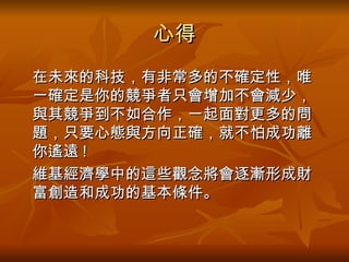 心得 在未來的科技 ， 有非常多的不確定性 ，唯一確定是 你的競爭者只會增加不會減少 ， 與其競爭到不如合作 ， 一起面對更多的問題 ， 只要心態與方向正確 ， 就不怕成功離你遙遠 ! 維基經濟學中的這些觀念將會逐漸形成財富創造和成功的基本條件 。  