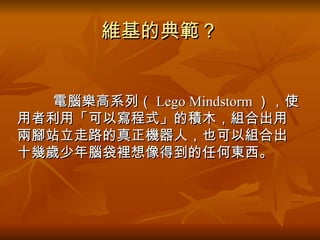 維基的典範？ 　　　 電腦樂高系列（ Lego Mindstorm ），使用者利用「可以寫程式」的積木，組合出用兩腳站立走路的真正機器人，也可以組合出十幾歲少年腦袋裡想像得到的任何東西。  