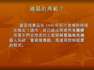 維基的典範？ 　　　 　  當這項產品在 1998 年初次登場的時候，在推出 3 週內，就已經出現使用者團體，而黑手們也用逆向工程破解電腦樂高機器人系統，重寫感應器、馬達和控制裝置的程式。  