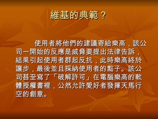 維基的典範？ 　　　 使用者將他們的建議寄給樂高，該公司一開始的反應是威脅要提出法律告訴，結果引起使用者群起反抗，此時樂高終於讓步，最後並且採納使用者的點子。該公司甚至寫了「破解許可」在電腦樂高的軟體授權書裡，公然允許愛好者發揮天馬行空的創意。  