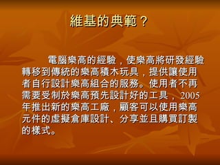 維基的典範？ 　 電腦樂高的經驗，使樂高將研發經驗轉移到傳統的樂高積木玩具，提供讓使用者自行設計樂高組合的服務。使用者不再需要受制於樂高預先設計好的工具， 2005 年推出新的樂高工廠，顧客可以使用樂高元件的虛擬倉庫設計、分享並且購買訂製的樣式。  
