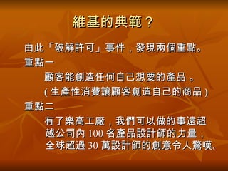 維基的典範？ 　由此「破解許可」事件，發現兩個重點。 　重點一 　　　顧客能創造任何自己想要的產品 。 ( 生產性消費讓顧客創造自己的商品 )   　重點二 　　　有了樂高工廠，我們可以做的事遠超  越公司內 100 名產品設計師的力量，全球超過 30 萬設計師的創意令人驚嘆。  
