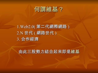 何謂維基？ 1.Web2.0( 第二代網際網路 ) 2.N 世代 ( 網路世代 ) 3. 合作經濟 由此三股勢力結合起來即是 維基 