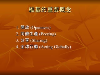 維基的重要概念 　　 1. 開放 (Openness) 　　 2. 同儕生產 (Peering) 　　 3. 分享 (Sharing) 　　 4. 全球行動 (Acting Globally) 
