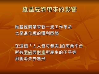 維基經濟帶來的影響 　　維基經濟帶來新一波工作革命 　　也是進化版的獲利型態 　　在這個「人人皆可參與 ｣ 的商業平台 　　所有 階級 與 財富 所產生的不平等 　　都將消失於無形 