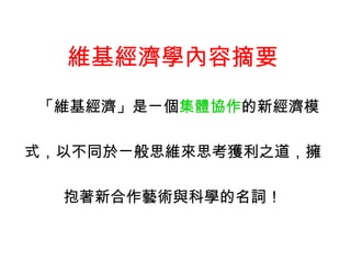 維基經濟學內容摘要 「維基經濟」是ㄧ個 集體協作 的新經濟模 式，以不同於ㄧ般思維來思考獲利之道，擁 抱著新合作藝術與科學的名詞！ 