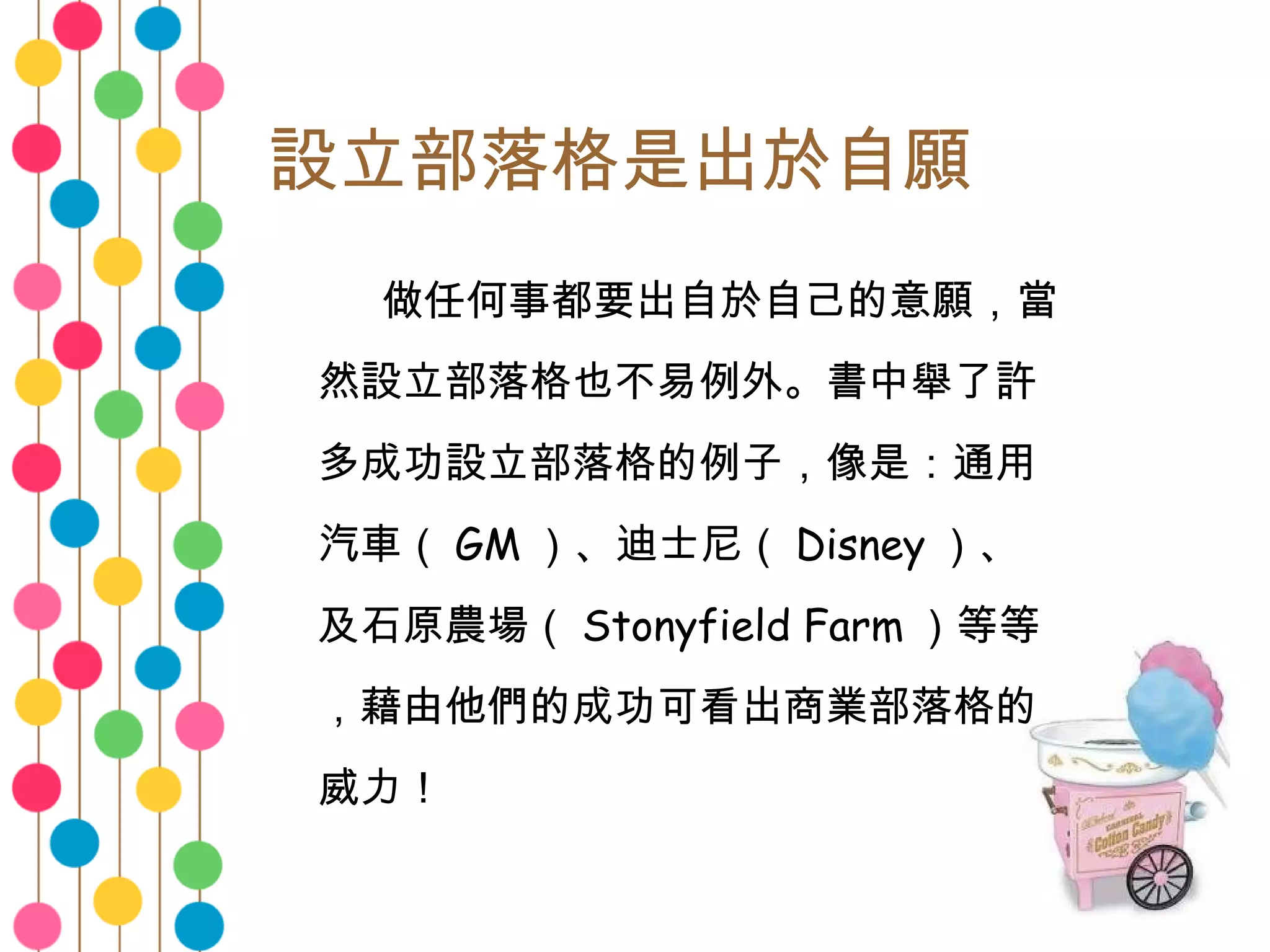 設立部落格是出於自願 　　 做任何事都要出自於自己的意願，當然設立部落格也不易例外。書中舉了許多成功設立部落格的例子，像是：通用汽車（ GM ）、迪士尼（ Disney ）、及石原農場（ Stonyfield Farm ）等等，藉由他們的成功可看出商業部落格的威力！  