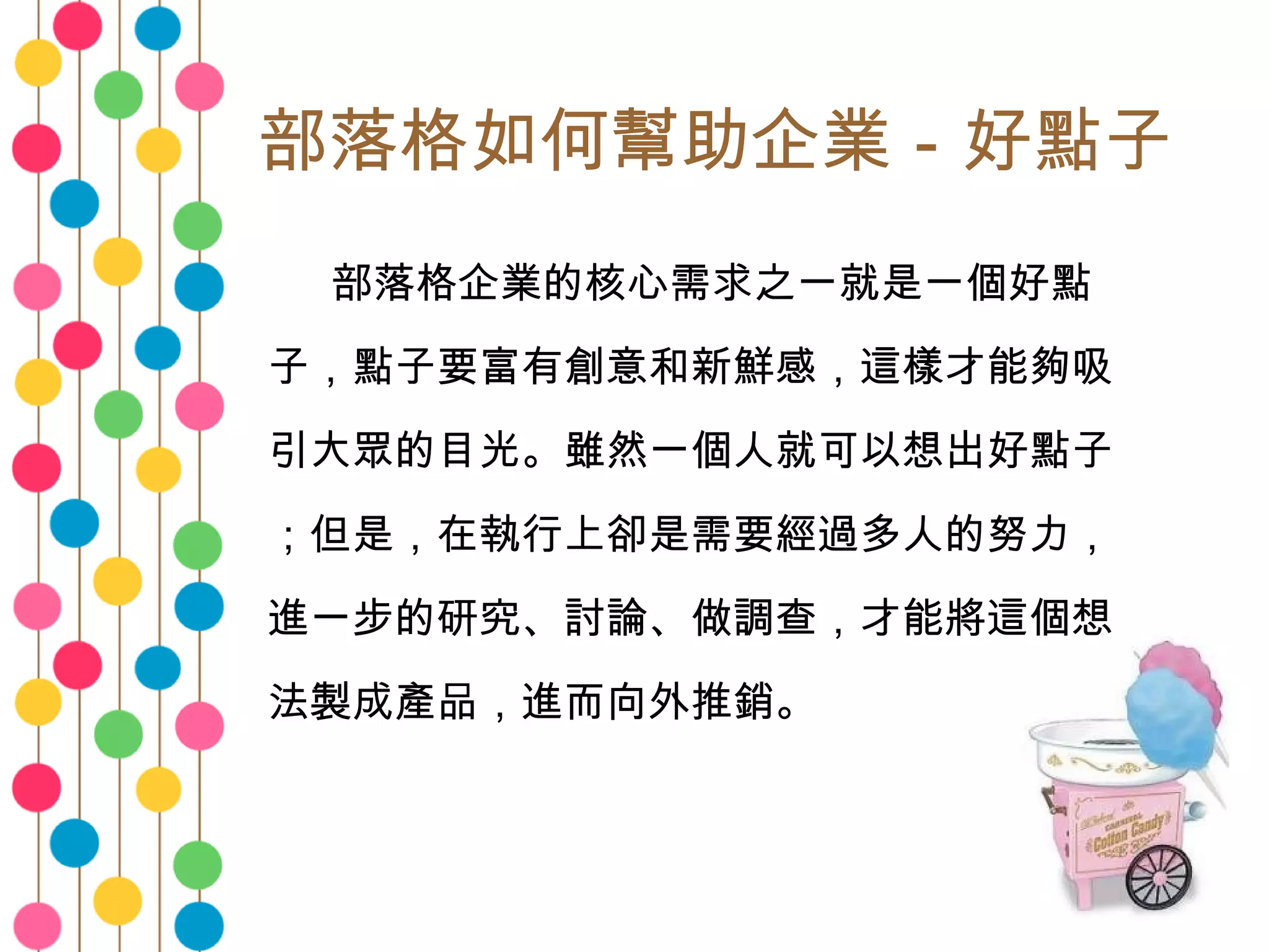 部落格如何幫助企業－好點子 　　 部落格企業的核心需求之一就是一個好點子，點子要富有創意和新鮮感，這樣才能夠吸引大眾的目光。雖然一個人就可以想出好點子；但是，在執行上卻是需要經過多人的努力，進一步的研究、討論、做調查，才能將這個想法製成產品，進而向外推銷。 