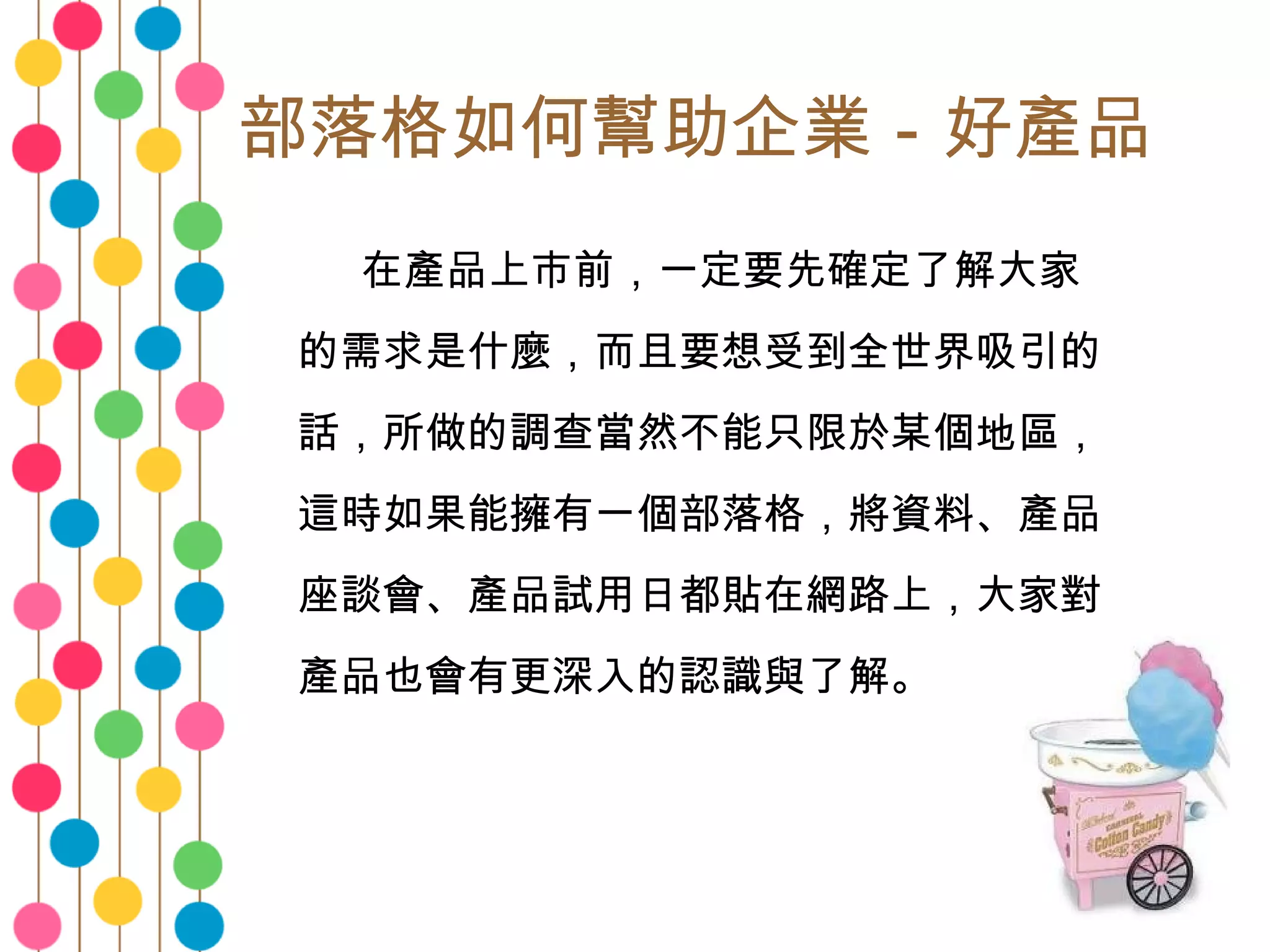 部落格如何幫助企業－好產品 　　 在產品上市前，一定要先確定了解大家的需求是什麼，而且要想受到全世界吸引的話，所做的調查當然不能只限於某個地區，這時如果能擁有一個部落格，將資料、產品座談會、產品試用日都貼在網路上，大家對產品也會有更深入的認識與了解。 