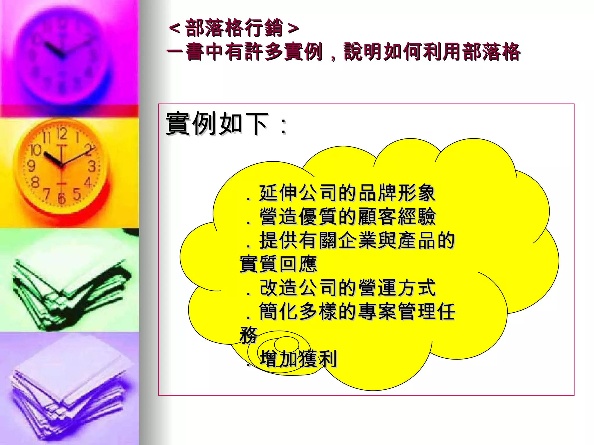 ＜部落格行銷＞ 一書中有許多實例，說明如何利用部落格 實例如下： ．延伸公司的品牌形象 ．營造優質的顧客經驗 ．提供有關企業與產品的實質回應 ．改造公司的營運方式 ．簡化多樣的專案管理任務 ．增加獲利  