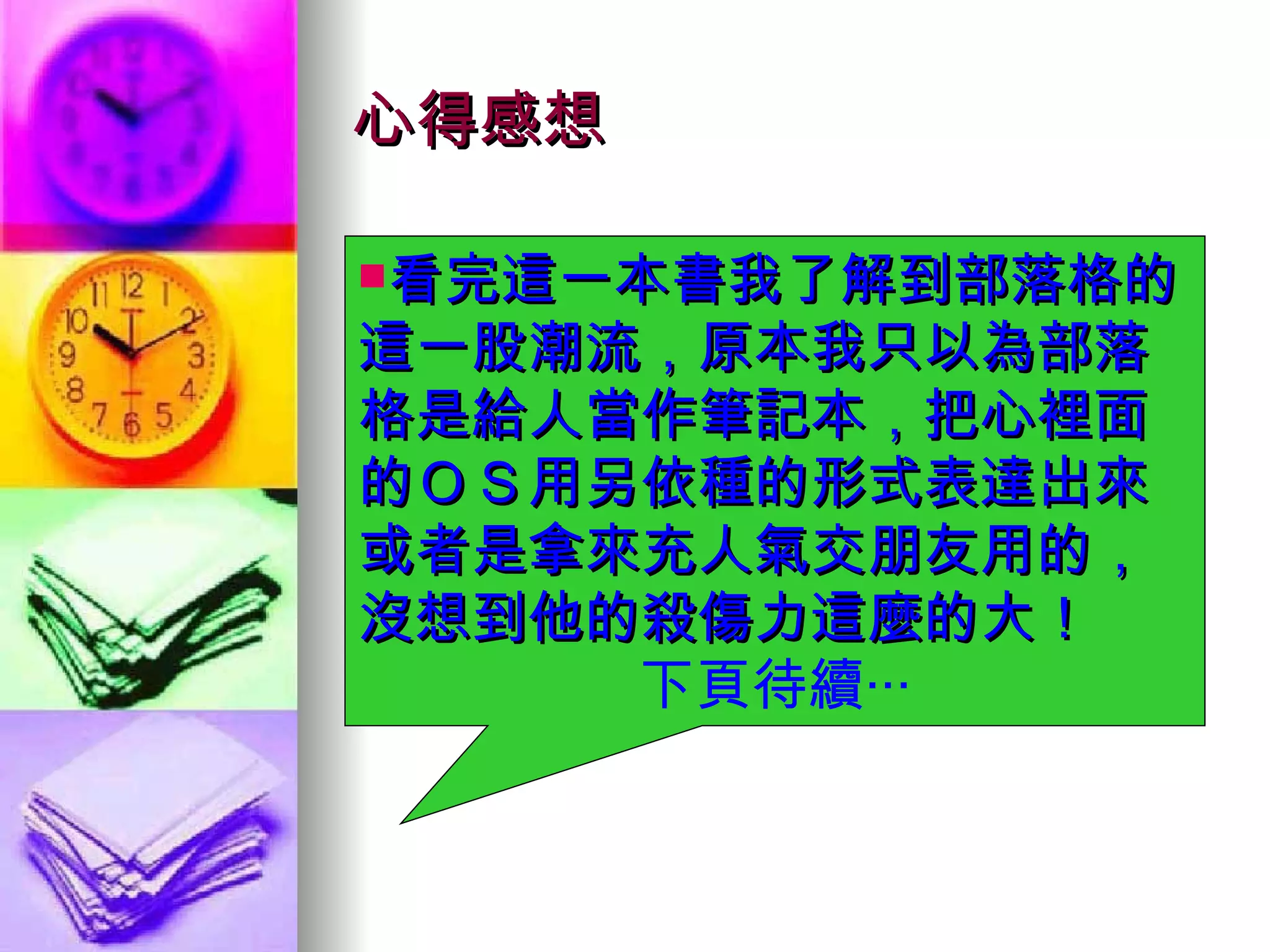 心得感想 看完這一本書我了解到部落格的這一股潮流，原本我只以為部落格是給人當作筆記本，把心裡面的ＯＳ用另依種的形式表達出來或者是拿來充人氣交朋友用的，沒想到他的殺傷力這麼的大！ 下頁待續‧‧‧ 