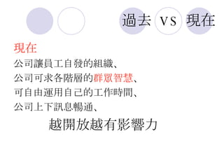 過去   VS   現在 現在 公司讓員工自發的組織、 公司可求各階層的 群眾智慧 、 可自由運用自己的工作時間、 公司上下訊息暢通、 越開放越有影響力 