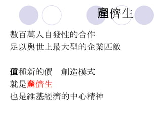 同儕生產 數百萬人自發性的合作 足以與世上最大型的企業匹敵 這種新的價值創造模式 就是 同儕生產 也是維基經濟的中心精神 