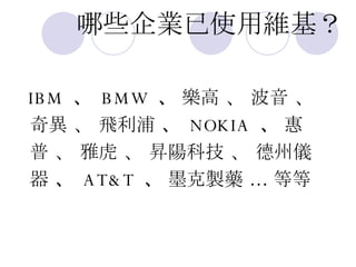哪些企業已使用維基？ IBM  、  BMW  、  樂高 、 波音 、 奇異 、 飛利浦  、  NOKIA  、  惠 普 、 雅虎 、 昇陽科技 、 德州儀 器  、  AT&T  、  墨克製藥  …  等等 