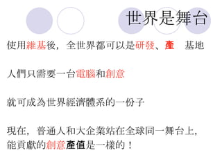 世界是舞台 使用 維基 後，全世界都可以是 研發 、 生產 基地 人們只需要一台 電腦 和 創意 就可成為世界經濟體系的一份子 現在，普通人和大企業站在全球同一舞台上， 能貢獻的 創意 產值是一樣的！ 