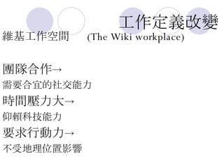 工作定義改變 維基工作空間  (The Wiki workplace) 團隊合作 -> 需要合宜的社交能力 時間壓力大 -> 仰賴科技能力 要求行動力 -> 不受地理位置影響 