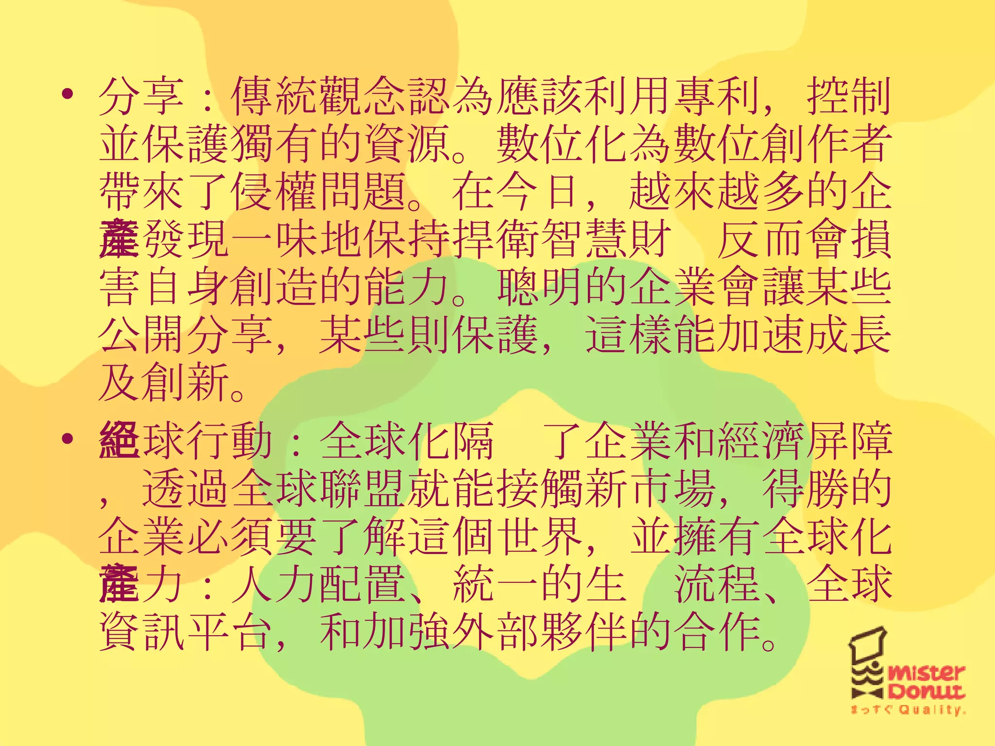 分享：傳統觀念認為應該利用專利，控制並保護獨有的資源。數位化為數位創作者帶來了侵權問題。在今日，越來越多的企業發現一味地保持捍衛智慧財產反而會損害自身創造的能力。聰明的企業會讓某些公開分享，某些則保護，這樣能加速成長及創新。 全球行動：全球化隔絕了企業和經濟屏障，透過全球聯盟就能接觸新市場，得勝的企業必須要了解這個世界，並擁有全球化能力：人力配置、統一的生產流程、全球資訊平台，和加強外部夥伴的合作。 