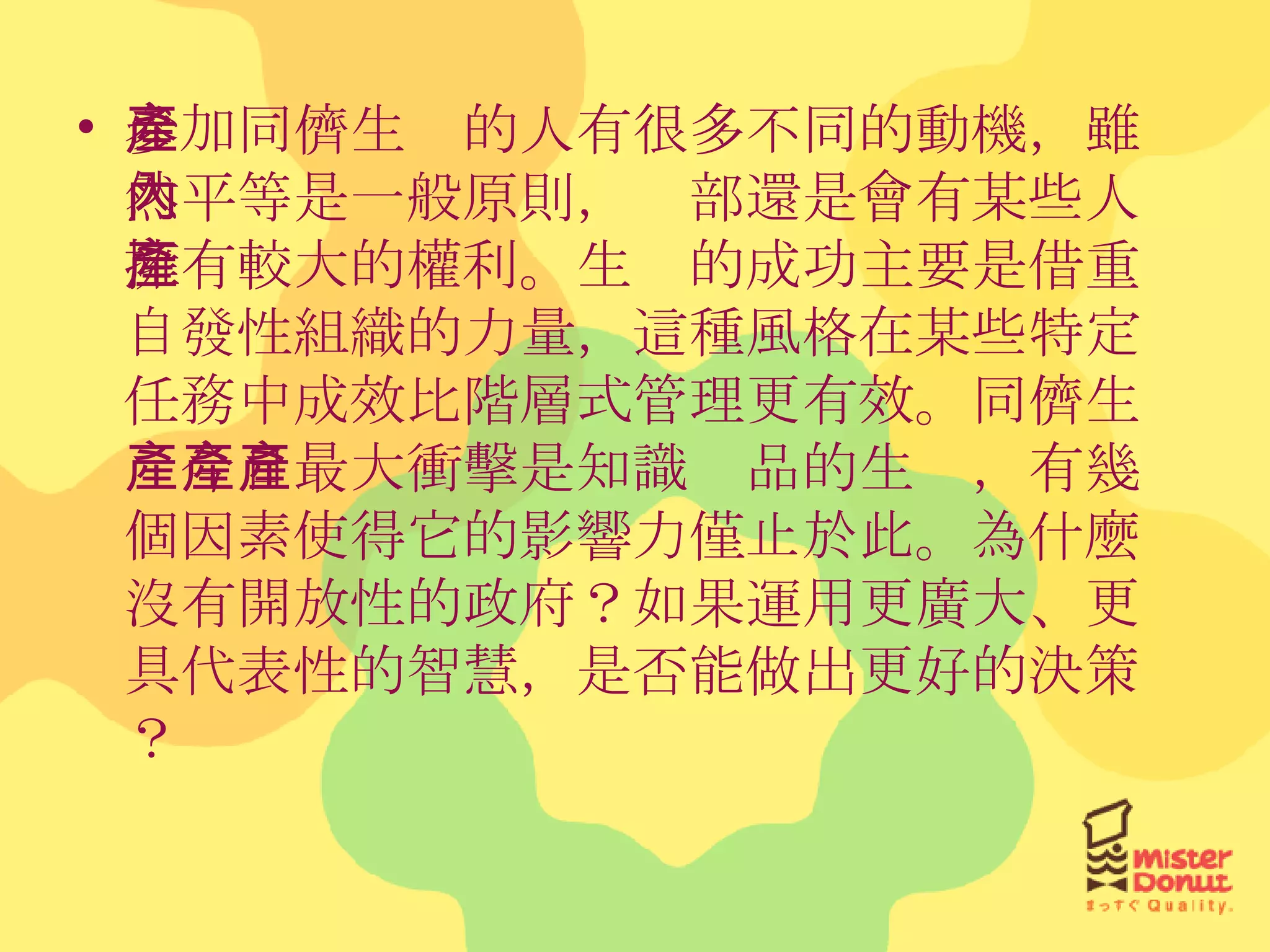 參加同儕生產的人有很多不同的動機，雖然平等是一般原則，內部還是會有某些人擁有較大的權利。生產的成功主要是借重自發性組織的力量，這種風格在某些特定任務中成效比階層式管理更有效。同儕生產今日最大衝擊是知識產品的生產，有幾個因素使得它的影響力僅止於此。為什麼沒有開放性的政府？如果運用更廣大、更具代表性的智慧，是否能做出更好的決策？ 