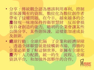 分享：傳統觀念認為應該利用專利，控制並保護獨有的資源。數位化為數位創作者帶來了侵權問題。在今日，越來越多的企業發現一味地保持捍衛智慧財產反而會損害自身創造的能力。聰明的企業會讓某些公開分享，某些則保護，這樣能加速成長及創新。 全球行動：全球化隔絕了企業和經濟屏障，透過全球聯盟就能接觸新市場，得勝的企業必須要了解這個世界，並擁有全球化能力：人力配置、統一的生產流程、全球資訊平台，和加強外部夥伴的合作。 