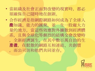 當組織及社會正面對改變的現實時，都必須確保自己隨時地在創新。 合作經濟是指網際網路如何成為了全球人的知識、能力的匯聚，並產生一股龐大力量的地方。當這些效應對外擴散到經濟體系，且與全球化等劇烈的結構交會改變時，全新經濟誕生，在其中數百萬自治的生產者，在鬆散的網路互相連結、共創價值，而公司則和他們共同並存。 