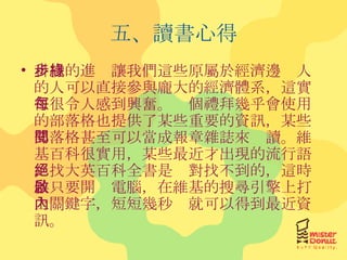五、讀書心得 科技的進步讓我們這些原屬於經濟邊緣人的人可以直接參與龐大的經濟體系，這實在很令人感到興奮。每個禮拜幾乎會使用的部落格也提供了某些重要的資訊，某些部落格甚至可以當成報章雜誌來閱讀。維基百科很實用，某些最近才出現的流行語，找大英百科全書是絕對找不到的，這時候只要開啟電腦，在維基的搜尋引擎上打上關鍵字，短短幾秒內就可以得到最近資訊。 