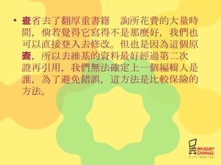 也省去了翻厚重書籍查詢所花費的大量時間，倘若覺得它寫得不是那麼好，我們也可以直接登入去修改。但也是因為這個原因，所以去維基的資料最好經過第二次查證再引用，我們無法確定上一個編輯人是誰，為了避免錯誤，這方法是比較保險的方法。 
