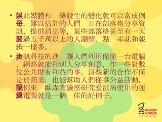 因此媒體和娛樂發生的變化就可以當成例子，難以估計的人們每日在部落格分享資訊、提供消息等，某些部落格甚至有一天超過五千萬以上的人瀏覽，點閱率就和報紙一樣多。 資訊科技的進步讓人們利用僅僅一台電腦、網路就能和別人分享創意，作一些對數位公共財有利益的事。這些新的合作不僅是於商業，也能幫助人們從事公益活動，舉例來說歐森實驗室研究愛滋病使用的運算電腦就是一個絕佳的好例子。 