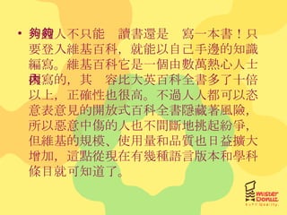 一般人不只能夠讀書還是夠寫一本書！只要登入維基百科，就能以自己手邊的知識編寫。維基百科它是一個由數萬熱心人士撰寫的，其內容比大英百科全書多了十倍以上，正確性也很高。不過人人都可以恣意表意見的開放式百科全書隱藏著風險，所以惡意中傷的人也不間斷地挑起紛爭，但維基的規模、使用量和品質也日益擴大增加，這點從現在有幾種語言版本和學科條目就可知道了。 