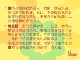 這些改變讓我們進入一個價值創造快速、變化無常的世界，為此，本書提到我們必須要時時接受新知、更新自己的知識，以及適應新的合作方式。 對每個產業的在職者來說，它是一個令人驚心又興奮的消息。現在企業界的泰斗發現目前最大的競爭者，不是同業而是大眾，他們一手握著企業的經濟需求，另一手掌握企業的經濟命運。大眾今日也站上世界舞台擁有創新和創造價值的力量。 