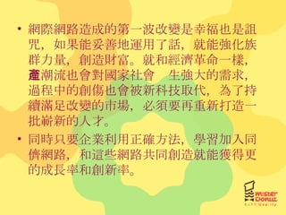 網際網路造成的第一波改變是幸福也是詛咒，如果能妥善地運用了話，就能強化族群力量，創造財富。就和經濟革命一樣，這潮流也會對國家社會產生強大的需求，過程中的創傷也會被新科技取代，為了持續滿足改變的市場，必須要再重新打造一批嶄新的人才。 同時只要企業利用正確方法，學習加入同儕網路，和這些網路共同創造就能獲得更的成長率和創新率。 