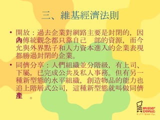 三、維基經濟法則 開放：過去企業對網路主要是封閉的，因為傳統觀念都只靠自己內部的資源，而今允與外界點子和人力資本進入的企業表現都勝過封閉的企業。 同儕分享：人們組織並分階級，有上司、下屬，已完成公共及私人事務。但有另一種新型態的水平組織，創造物品的能力也追上階層式公司，這種新型態就叫做同儕生產。 