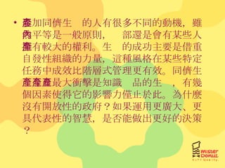 參加同儕生產的人有很多不同的動機，雖然平等是一般原則，內部還是會有某些人擁有較大的權利。生產的成功主要是借重自發性組織的力量，這種風格在某些特定任務中成效比階層式管理更有效。同儕生產今日最大衝擊是知識產品的生產，有幾個因素使得它的影響力僅止於此。為什麼沒有開放性的政府？如果運用更廣大、更具代表性的智慧，是否能做出更好的決策？ 