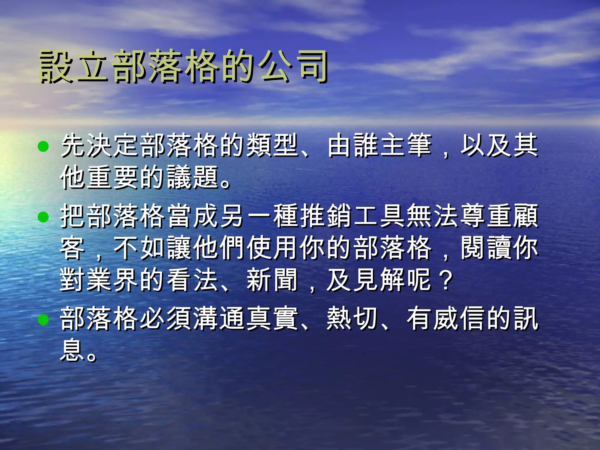 設立部落格的公司 先決定部落格的類型、由誰主筆，以及其他重要的議題。 把部落格當成另一種推銷工具無法尊重顧客，不如讓他們使用你的部落格，閱讀你對業界的看法、新聞，及見解呢？ 部落格必須溝通真實、熱切、有威信的訊息。 