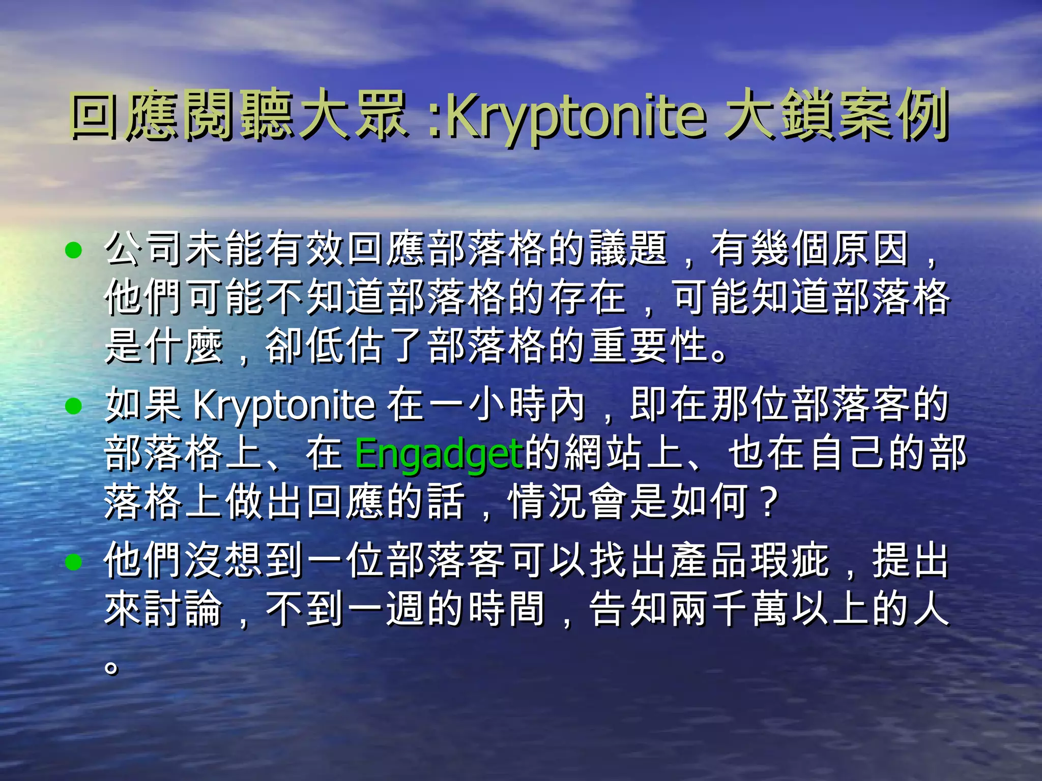 回應閱聽大眾 :Kryptonite 大鎖案例 公司未能有效回應部落格的議題，有幾個原因，他們可能不知道部落格的存在，可能知道部落格是什麼，卻低估了部落格的重要性。 如果 Kryptonite 在一小時內，即在那位部落客的部落格上、在 Engadget 的網站上、也在自己的部落格上做出回應的話，情況會是如何 ? 他們沒想到一位部落客可以找出產品瑕疵，提出來討論，不到一週的時間，告知兩千萬以上的人。 