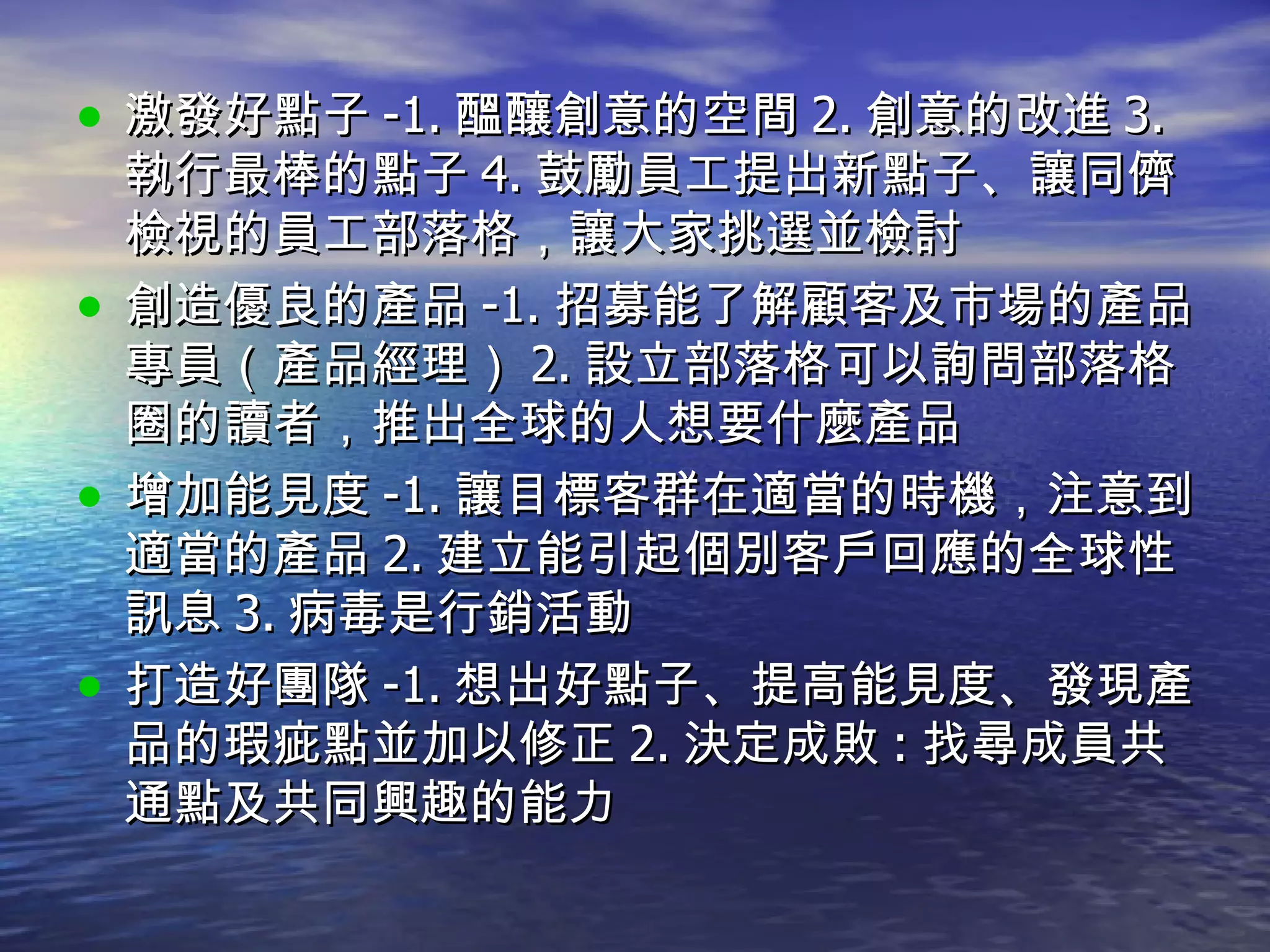 激發好點子 -1. 醞釀創意的空間 2. 創意的改進 3. 執行最棒的點子 4. 鼓勵員工提出新點子、讓同儕檢視的員工部落格，讓大家挑選並檢討 創造優良的產品 -1. 招募能了解顧客及市場的產品專員（產品經理） 2. 設立部落格可以詢問部落格圈的讀者，推出全球的人想要什麼產品 增加能見度 -1. 讓目標客群在適當的時機，注意到適當的產品 2. 建立能引起個別客戶回應的全球性訊息 3. 病毒是行銷活動 打造好團隊 -1. 想出好點子、提高能見度、發現產品的瑕疵點並加以修正 2. 決定成敗 : 找尋成員共通點及共同興趣的能力 