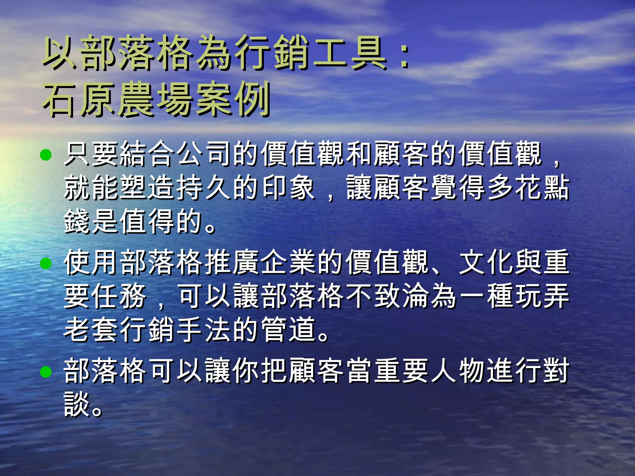 以部落格為行銷工具 : 石原農場案例 只要結合公司的價值觀和顧客的價值觀，就能塑造持久的印象，讓顧客覺得多花點錢是值得的。 使用部落格推廣企業的價值觀、文化與重要任務，可以讓部落格不致淪為一種玩弄老套行銷手法的管道。 部落格可以讓你把顧客當重要人物進行對談。 